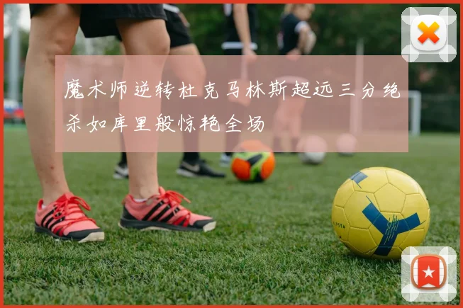 魔术师逆转杜克马林斯超远三分绝杀如库里般惊艳全场