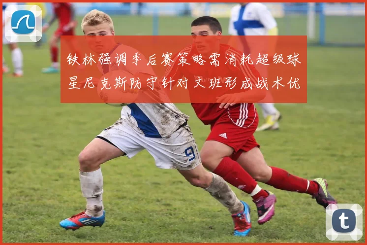 铁林强调季后赛策略需消耗超级球星尼克斯防守针对文班形成战术优势