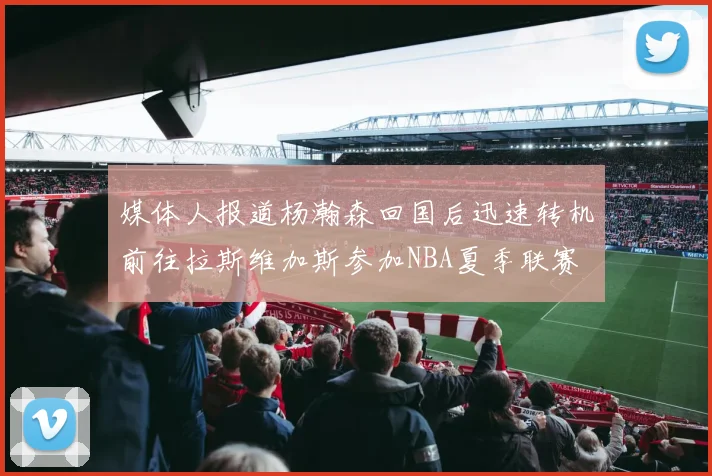 媒体人报道杨瀚森回国后迅速转机前往拉斯维加斯参加NBA夏季联赛
