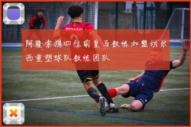 阿隆索携四位前皇马教练加盟切尔西重塑球队教练团队
