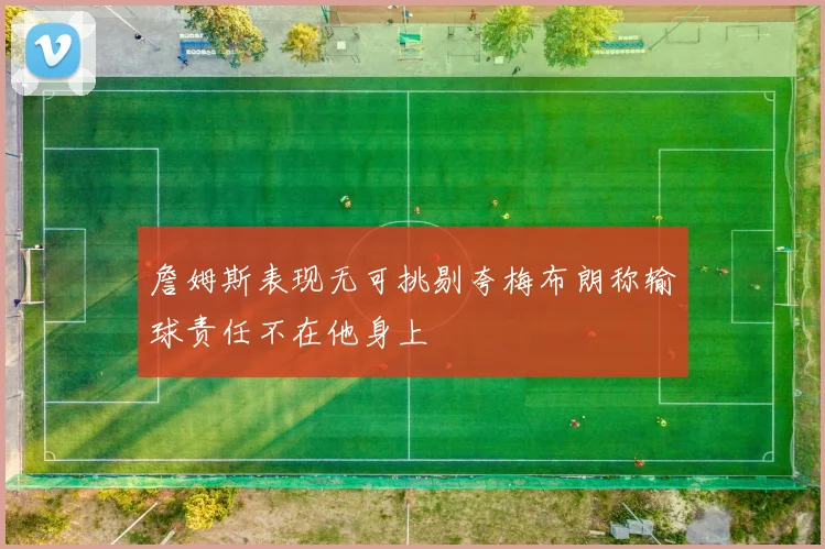 詹姆斯表现无可挑剔夸梅布朗称输球责任不在他身上