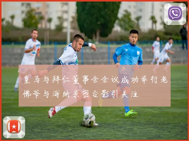 皇马与拜仁董事会会议成功举行老佛爷与海纳亲密合影引关注