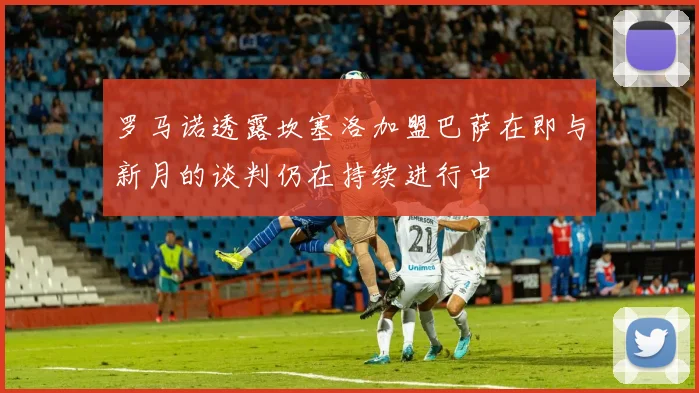 罗马诺透露坎塞洛加盟巴萨在即与新月的谈判仍在持续进行中